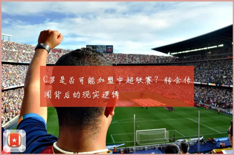 C罗是否可能加盟中超联赛？转会传闻背后的现实逻辑