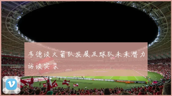 韦德谈火箭队发展及球队未来潜力访谈实录