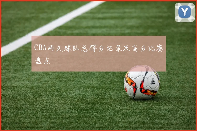 CBA两支球队总得分记录及高分比赛盘点
