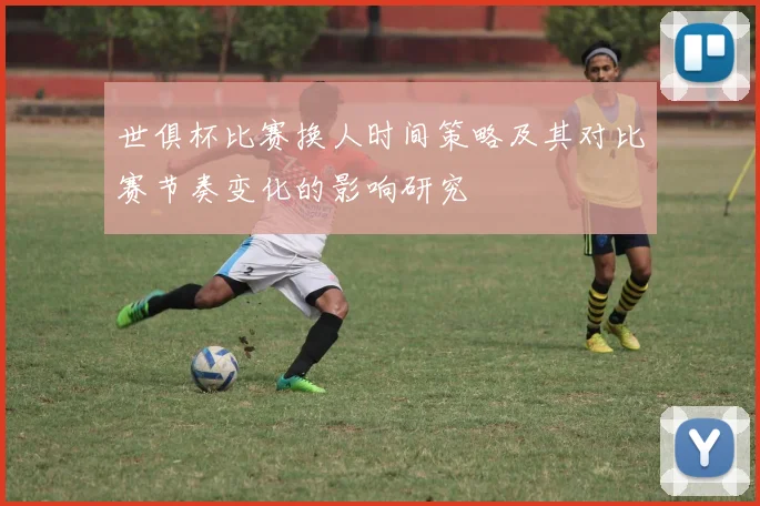 世俱杯比赛换人时间策略及其对比赛节奏变化的影响研究