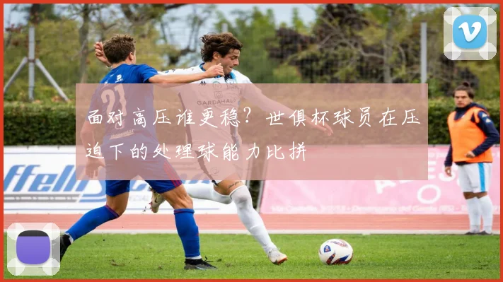 面对高压谁更稳?世俱杯球员在压迫下的处理球能力比拼