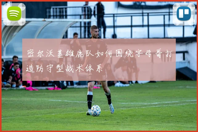 密尔沃基雄鹿队如何围绕字母哥打造防守型战术体系