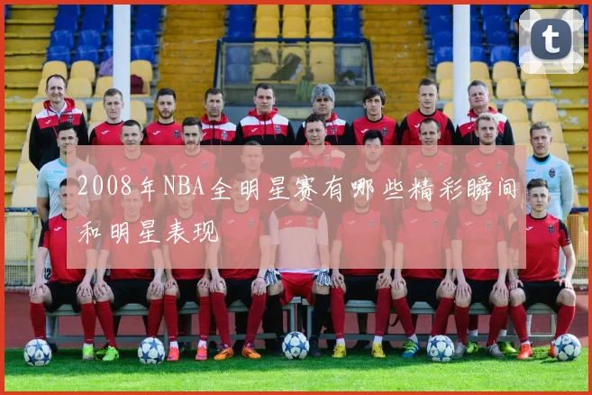 2008年NBA全明星赛有哪些精彩瞬间和明星表现